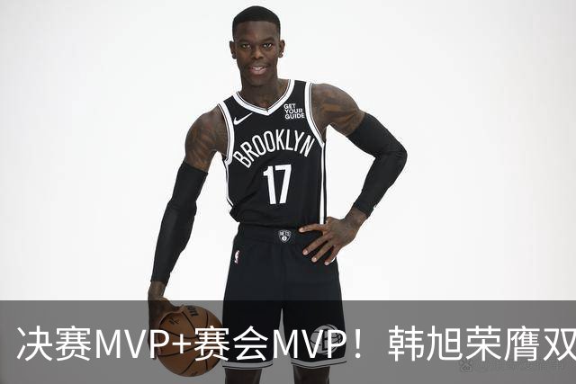 决赛MVP+赛会MVP！韩旭荣膺双料MVP实至名归