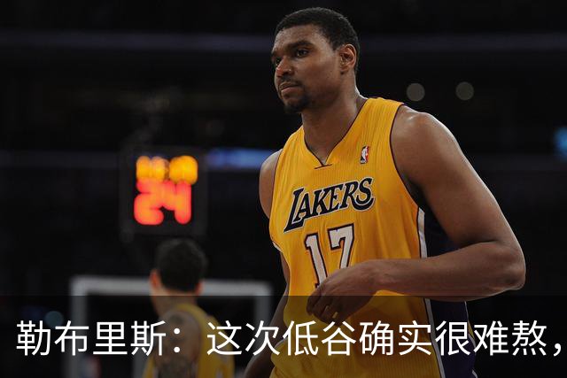 勒布里斯：这次低谷确实很难熬，希望我们尽快作出回应