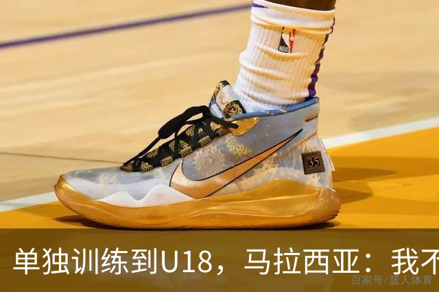 单独训练到U18，马拉西亚：我不知道这决定从哪来