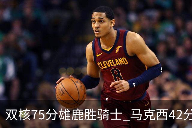 双核75分雄鹿胜骑士 马克西42分76人险胜火箭