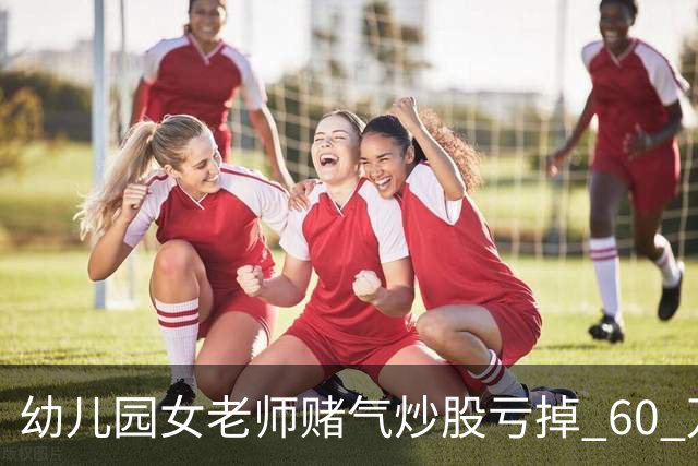 幼儿园女老师赌气炒股亏掉 60 万后网上发帖鸣不平，怎么回事