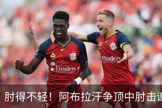 肘得不轻！阿布拉汗争顶中肘击谢蒂内脸部，被出示黄牌